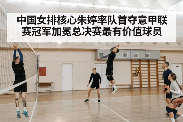 中国女排核心朱婷率队首夺意甲联赛冠军加冕总决赛最有价值球员