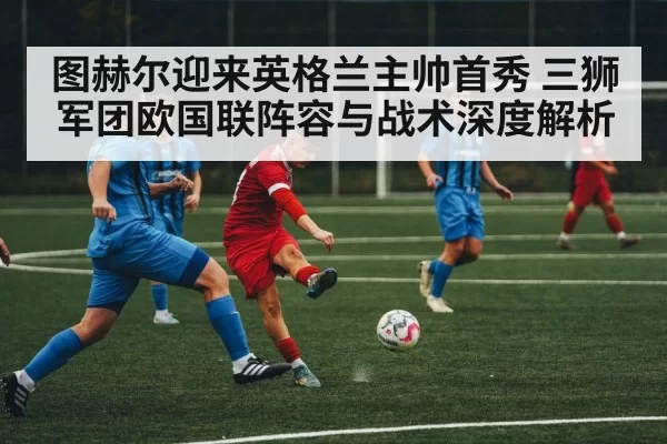 图赫尔迎来英格兰主帅首秀 三狮军团欧国联阵容与战术深度解析